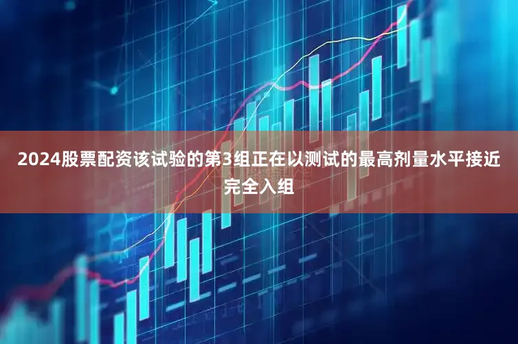 2024股票配资该试验的第3组正在以测试的最高剂量水平接近完全入组