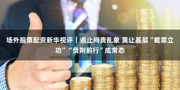 场外股票配资新华视评｜遏止问责乱象 莫让基层“戴罪立功”“负荆前行”成常态