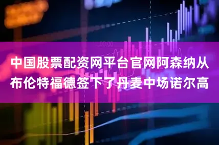 中国股票配资网平台官网阿森纳从布伦特福德签下了丹麦中场诺尔高