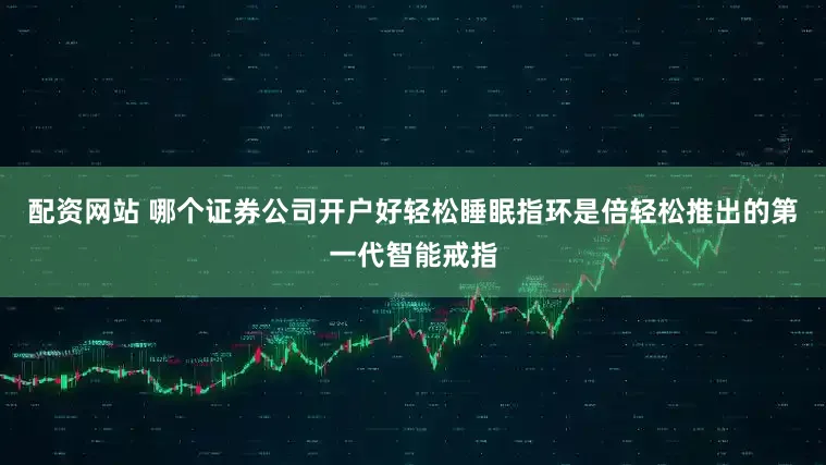 配资网站 哪个证券公司开户好轻松睡眠指环是倍轻松推出的第一代智能戒指