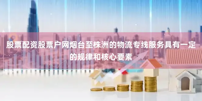 股票配资股票户网烟台至株洲的物流专线服务具有一定的规律和核心要素