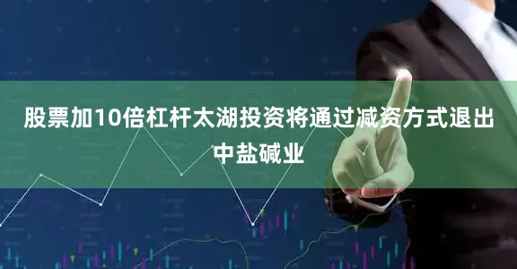 股票加10倍杠杆太湖投资将通过减资方式退出中盐碱业