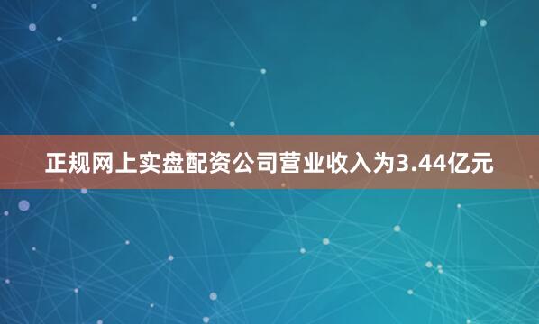 正规网上实盘配资公司营业收入为3.44亿元