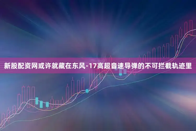 新股配资网或许就藏在东风-17高超音速导弹的不可拦截轨迹里