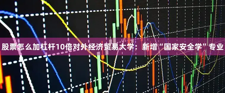 股票怎么加杠杆10倍对外经济贸易大学：新增“国家安全学”专业