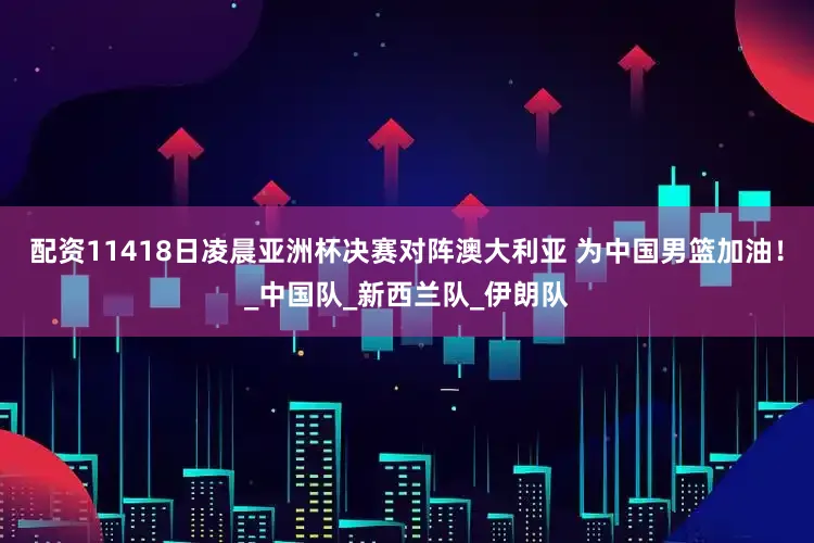 配资11418日凌晨亚洲杯决赛对阵澳大利亚 为中国男篮加油！_中国队_新西兰队_伊朗队